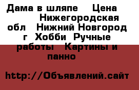 “Дама в шляпе“ › Цена ­ 6 000 - Нижегородская обл., Нижний Новгород г. Хобби. Ручные работы » Картины и панно   